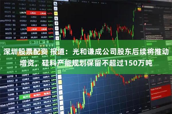 深圳股票配资 报道：光和谦成公司股东后续将推动增资，硅料产能规划保留不超过150万吨