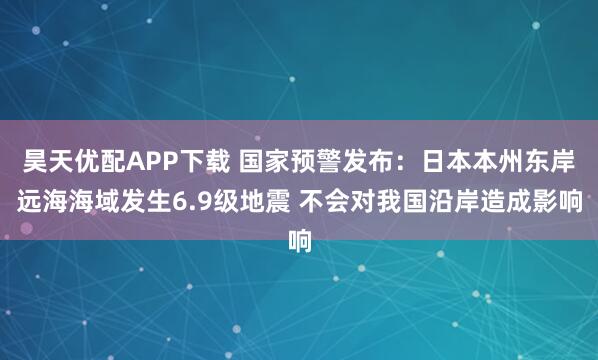 昊天优配APP下载 国家预警发布：日本本州东岸远海海域发生6.9级地震 不会对我国沿岸造成影响