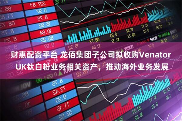 财惠配资平台 龙佰集团子公司拟收购Venator UK钛白粉业务相关资产，推动海外业务发展