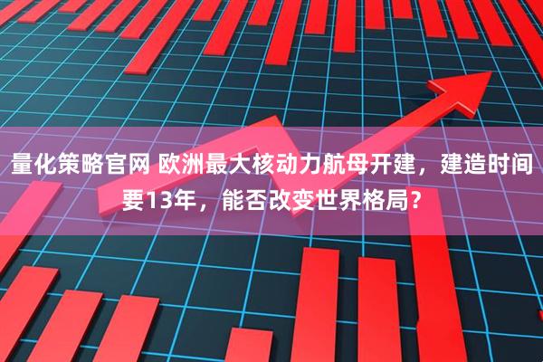量化策略官网 欧洲最大核动力航母开建，建造时间要13年，能否改变世界格局？