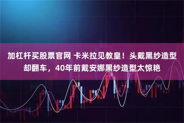 加杠杆买股票官网 卡米拉见教皇！头戴黑纱造型却翻车，40年前戴安娜黑纱造型太惊艳