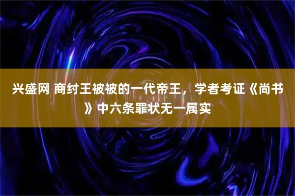 兴盛网 商纣王被被的一代帝王，学者考证《尚书》中六条罪状无一属实