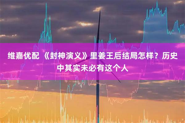 维嘉优配 《封神演义》里姜王后结局怎样？历史中其实未必有这个人