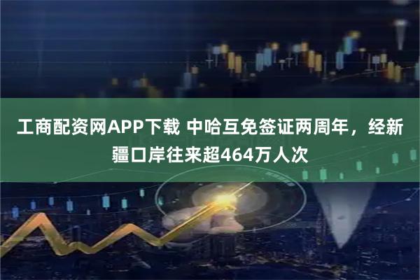 工商配资网APP下载 中哈互免签证两周年，经新疆口岸往来超464万人次