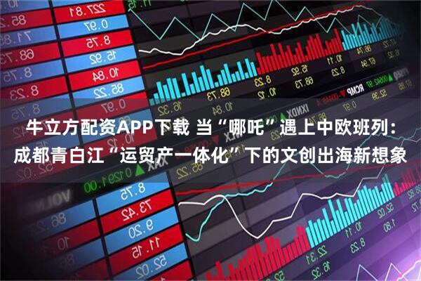 牛立方配资APP下载 当“哪吒”遇上中欧班列：成都青白江“运贸产一体化”下的文创出海新想象