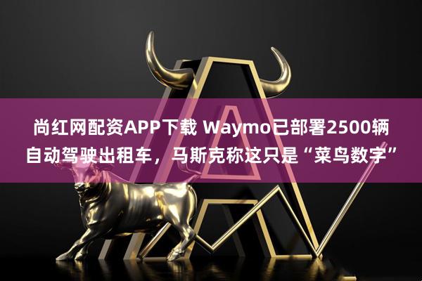 尚红网配资APP下载 Waymo已部署2500辆自动驾驶出租车，马斯克称这只是“菜鸟数字”