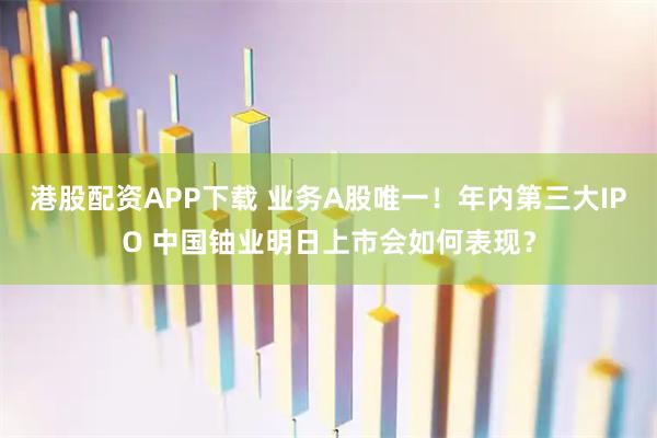 港股配资APP下载 业务A股唯一！年内第三大IPO 中国铀业明日上市会如何表现？