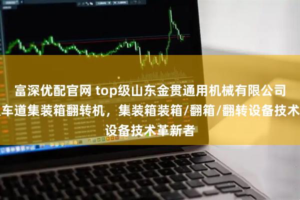富深优配官网 top级山东金贯通用机械有限公司：单双车道集装箱翻转机，集装箱装箱/翻箱/翻转设备技术革新者