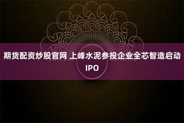 期货配资炒股官网 上峰水泥参投企业全芯智造启动IPO