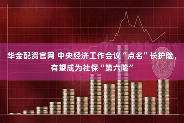 华金配资官网 中央经济工作会议“点名”长护险,有望成为社保“第六险”