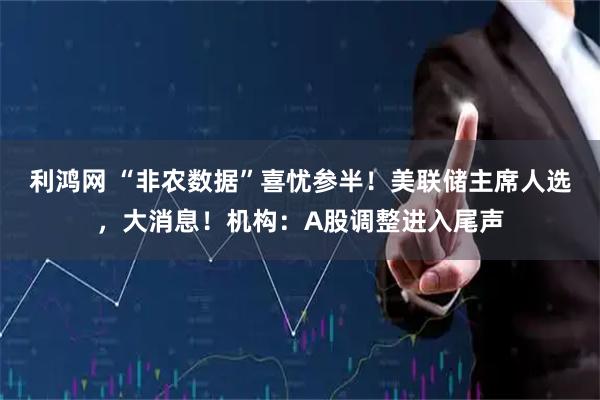利鸿网 “非农数据”喜忧参半！美联储主席人选，大消息！机构：A股调整进入尾声