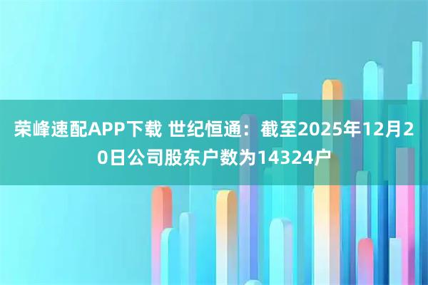 荣峰速配APP下载 世纪恒通：截至2025年12月20日公司股东户数为14324户