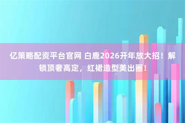 亿策略配资平台官网 白鹿2026开年放大招！解锁顶奢高定，红裙造型美出圈！
