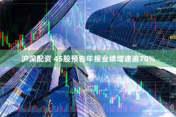 沪深配资 45股预告年报业绩增速逾70%