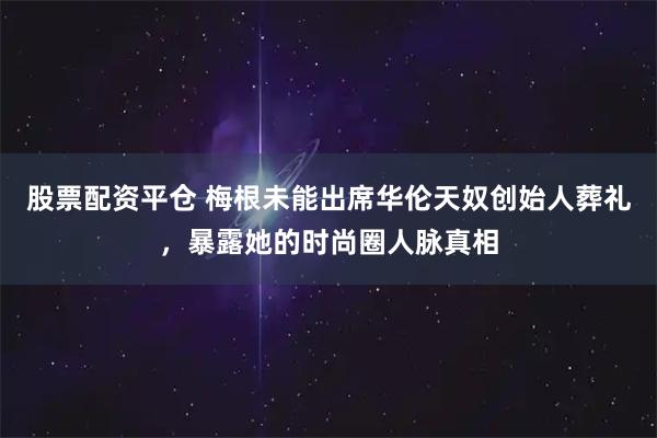 股票配资平仓 梅根未能出席华伦天奴创始人葬礼，暴露她的时尚圈人脉真相