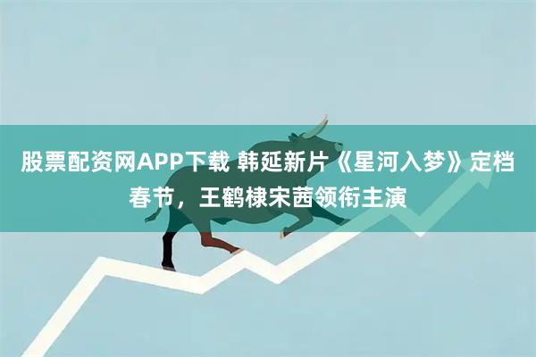 股票配资网APP下载 韩延新片《星河入梦》定档春节，王鹤棣宋茜领衔主演