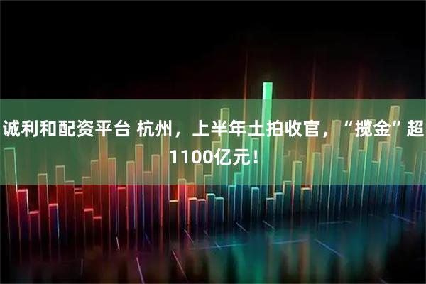 诚利和配资平台 杭州，上半年土拍收官，“揽金”超1100亿元！