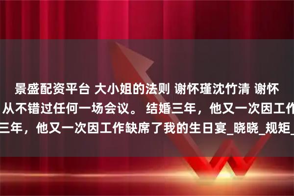 景盛配资平台 大小姐的法则 谢怀瑾沈竹清 谢怀瑾是京圈有名的工作狂，从不错过任何一场会议。 结婚三年，他又一次因工作缺席了我的生日宴_晓晓_规矩_宴会