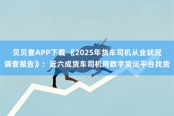 贝贝查APP下载 《2025年货车司机从业状况调查报告》:近六成货车司机用数字货运平台找货