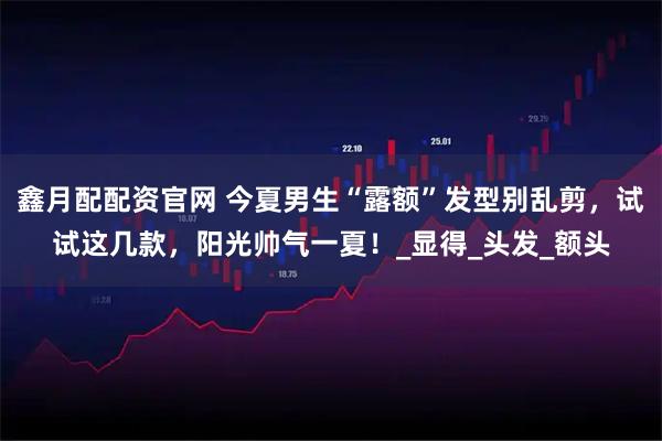 鑫月配配资官网 今夏男生“露额”发型别乱剪，试试这几款，阳光帅气一夏！_显得_头发_额头