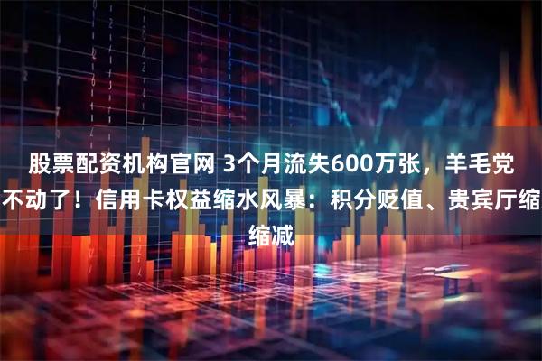 股票配资机构官网 3个月流失600万张，羊毛党薅不动了！信用卡权益缩水风暴：积分贬值、贵宾厅缩减