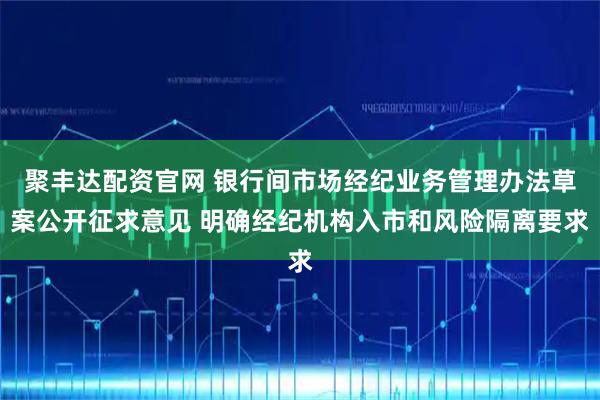 聚丰达配资官网 银行间市场经纪业务管理办法草案公开征求意见 明确经纪机构入市和风险隔离要求