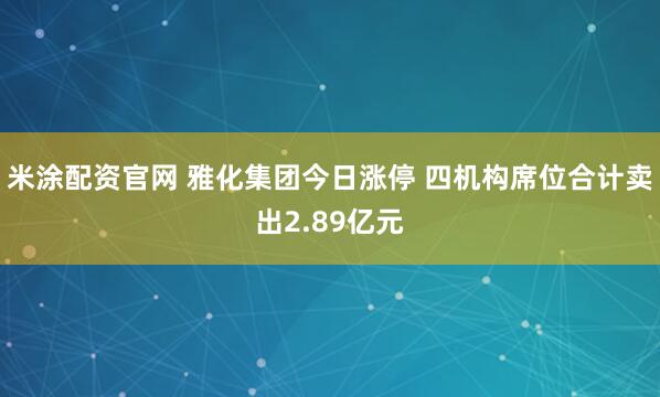 米涂配资官网 雅化集团今日涨停 四机构席位合计卖出2.89亿元