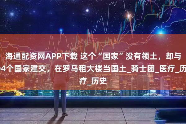 海通配资网APP下载 这个“国家”没有领土，却与104个国家建交，在罗马租大楼当国土_骑士团_医疗_历史