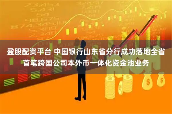 盈股配资平台 中国银行山东省分行成功落地全省首笔跨国公司本外币一体化资金池业务