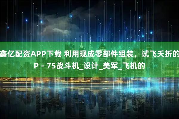 鑫亿配资APP下载 利用现成零部件组装，试飞夭折的P - 75战斗机_设计_美军_飞机的
