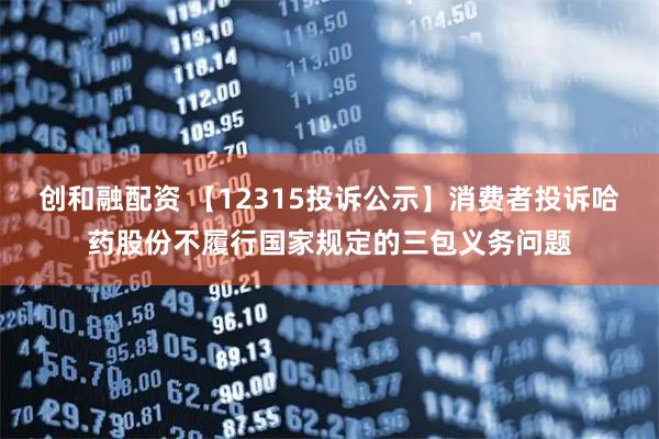 创和融配资 【12315投诉公示】消费者投诉哈药股份不履行国家规定的三包义务问题