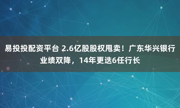 易投投配资平台 2.6亿股股权甩卖!广东华兴银行业绩双降,14年更迭6任行长