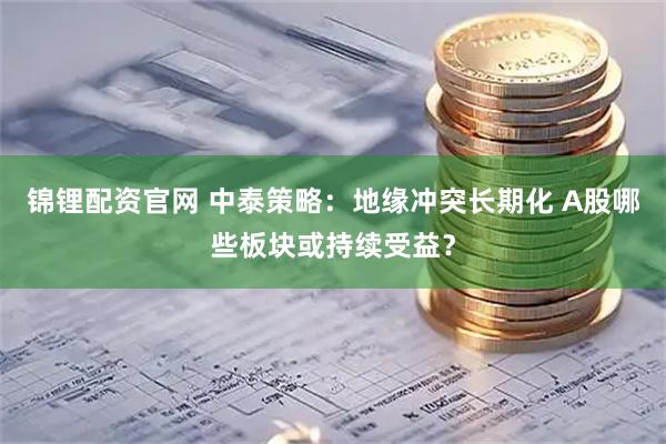 锦锂配资官网 中泰策略：地缘冲突长期化 A股哪些板块或持续受益？