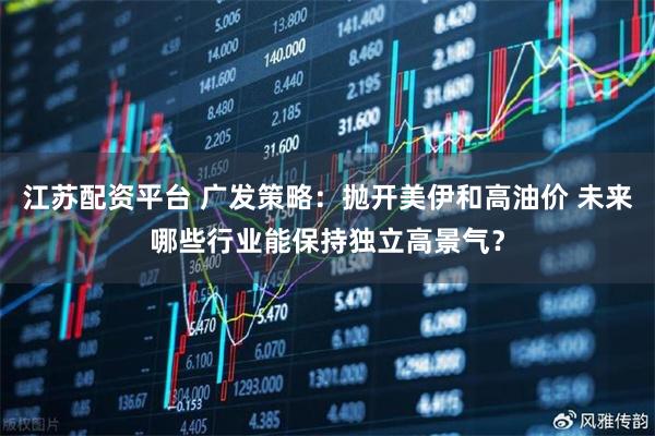 江苏配资平台 广发策略：抛开美伊和高油价 未来哪些行业能保持独立高景气？