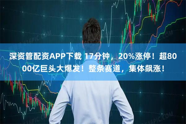 深资管配资APP下载 17分钟，20%涨停！超8000亿巨头大爆发！整条赛道，集体飙涨！